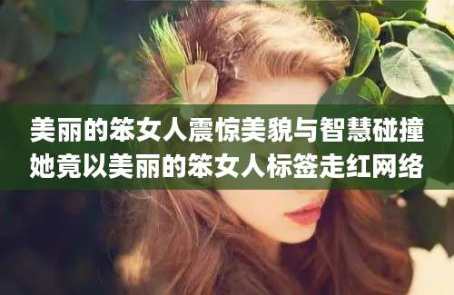 美丽的笨女人震惊美貌与智慧碰撞她竟以美丽的笨女人标签走红网络