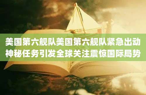美国第六舰队美国第六舰队紧急出动神秘任务引发全球关注震惊国际局势