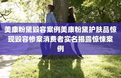 美康粉黛毁容案例美康粉黛护肤品惊现毁容惨案消费者实名揭露惊悚案例