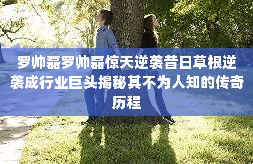 罗帅磊罗帅磊惊天逆袭昔日草根逆袭成行业巨头揭秘其不为人知的传奇历程