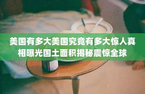 美国有多大美国究竟有多大惊人真相曝光国土面积揭秘震惊全球