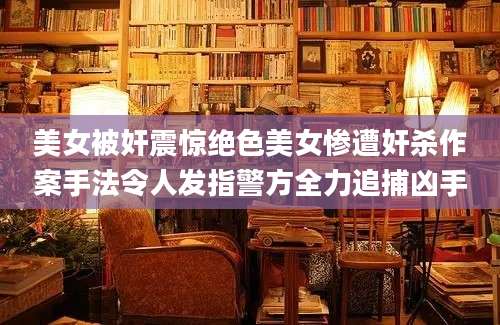 美女被奸震惊绝色美女惨遭奸杀作案手法令人发指警方全力追捕凶手