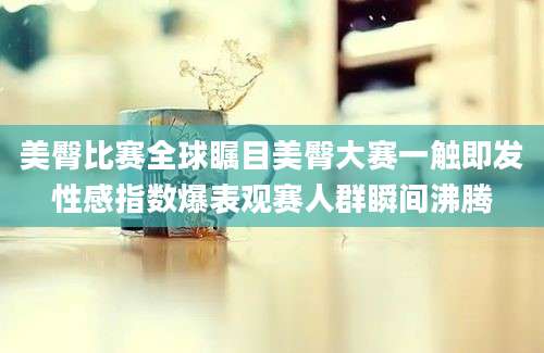 美臀比赛全球瞩目美臀大赛一触即发性感指数爆表观赛人群瞬间沸腾