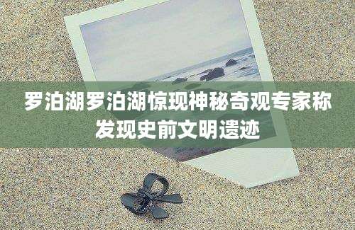 罗泊湖罗泊湖惊现神秘奇观专家称发现史前文明遗迹