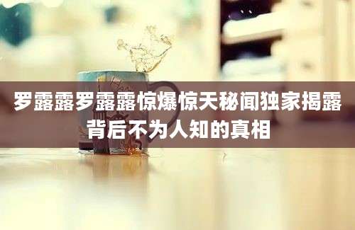 罗露露罗露露惊爆惊天秘闻独家揭露背后不为人知的真相