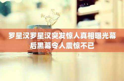 罗星汉罗星汉突发惊人真相曝光幕后黑幕令人震惊不已