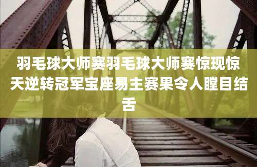 羽毛球大师赛羽毛球大师赛惊现惊天逆转冠军宝座易主赛果令人瞠目结舌