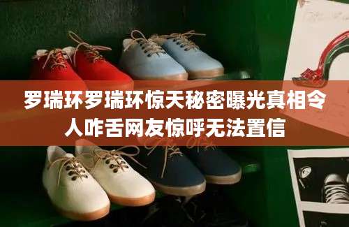罗瑞环罗瑞环惊天秘密曝光真相令人咋舌网友惊呼无法置信