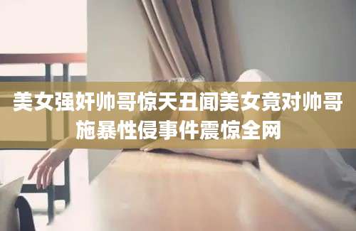美女强奸帅哥惊天丑闻美女竟对帅哥施暴性侵事件震惊全网
