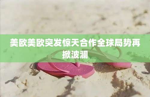 美欧美欧突发惊天合作全球局势再掀波澜
