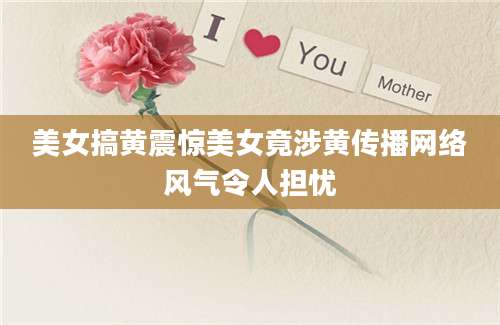 美女搞黄震惊美女竟涉黄传播网络风气令人担忧