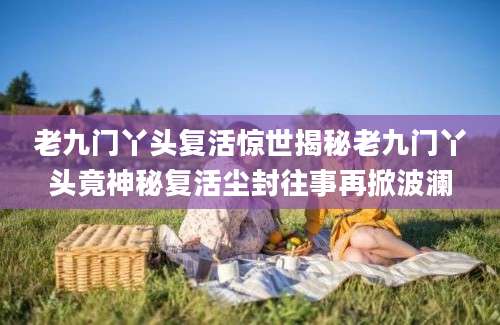 老九门丫头复活惊世揭秘老九门丫头竟神秘复活尘封往事再掀波澜