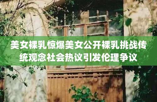 美女裸乳惊爆美女公开裸乳挑战传统观念社会热议引发伦理争议