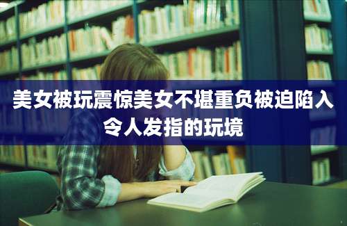美女被玩震惊美女不堪重负被迫陷入令人发指的玩境