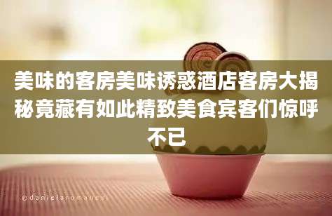 美味的客房美味诱惑酒店客房大揭秘竟藏有如此精致美食宾客们惊呼不已