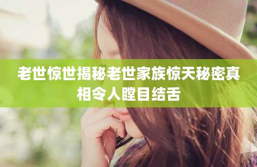 老世惊世揭秘老世家族惊天秘密真相令人瞠目结舌