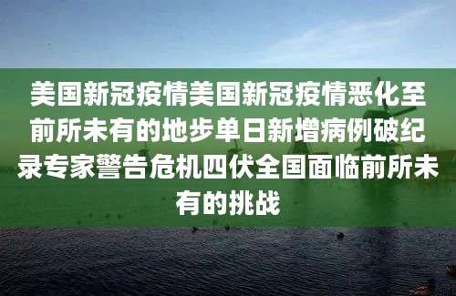 美国新冠疫情美国新冠疫情恶化至前所未有的地步单日新增病例破纪录专家警告危机四伏全国面临前所未有的挑战