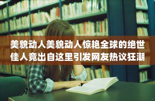 美貌动人美貌动人惊艳全球的绝世佳人竟出自这里引发网友热议狂潮