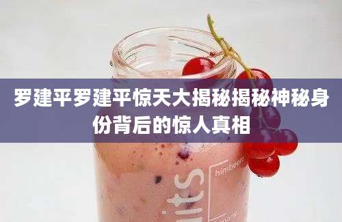 罗建平罗建平惊天大揭秘揭秘神秘身份背后的惊人真相