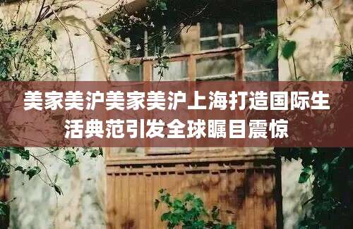 美家美沪美家美沪上海打造国际生活典范引发全球瞩目震惊