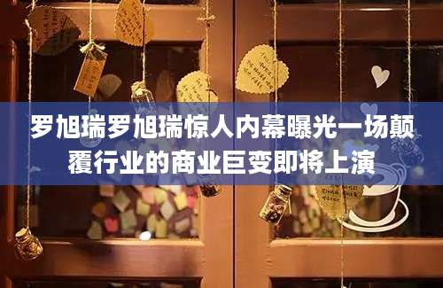 罗旭瑞罗旭瑞惊人内幕曝光一场颠覆行业的商业巨变即将上演