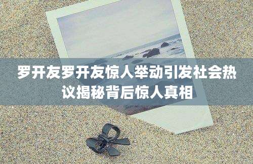 罗开友罗开友惊人举动引发社会热议揭秘背后惊人真相
