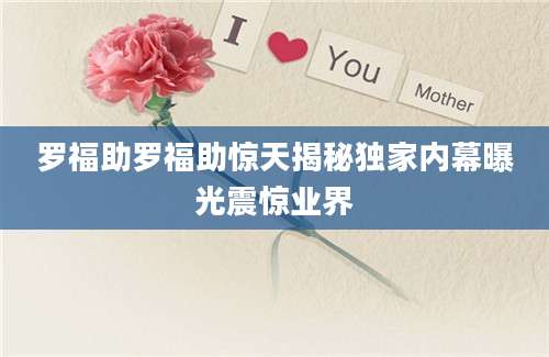 罗福助罗福助惊天揭秘独家内幕曝光震惊业界