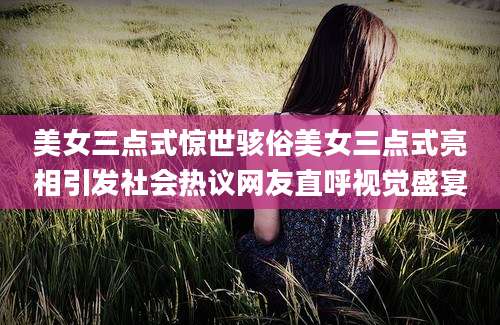 美女三点式惊世骇俗美女三点式亮相引发社会热议网友直呼视觉盛宴