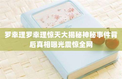 罗幸理罗幸理惊天大揭秘神秘事件背后真相曝光震惊全网