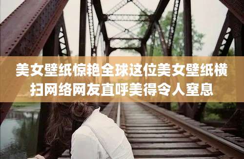 美女壁纸惊艳全球这位美女壁纸横扫网络网友直呼美得令人窒息