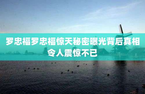 罗忠福罗忠福惊天秘密曝光背后真相令人震惊不已