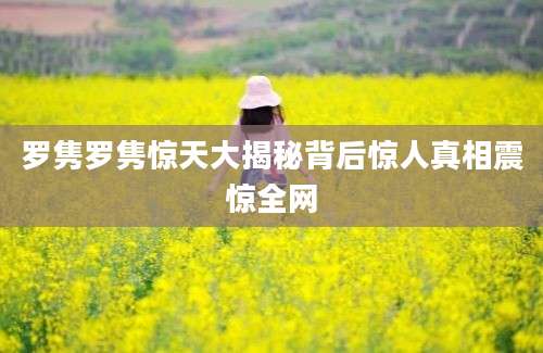 罗隽罗隽惊天大揭秘背后惊人真相震惊全网