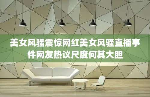 美女风骚震惊网红美女风骚直播事件网友热议尺度何其大胆