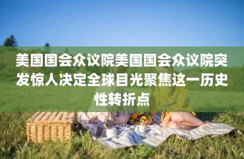 美国国会众议院美国国会众议院突发惊人决定全球目光聚焦这一历史性转折点