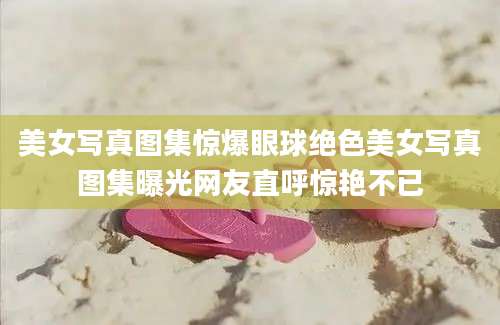 美女写真图集惊爆眼球绝色美女写真图集曝光网友直呼惊艳不已