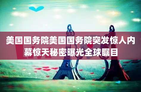 美国国务院美国国务院突发惊人内幕惊天秘密曝光全球瞩目