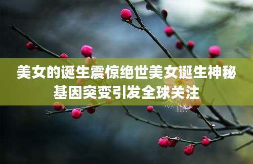 美女的诞生震惊绝世美女诞生神秘基因突变引发全球关注