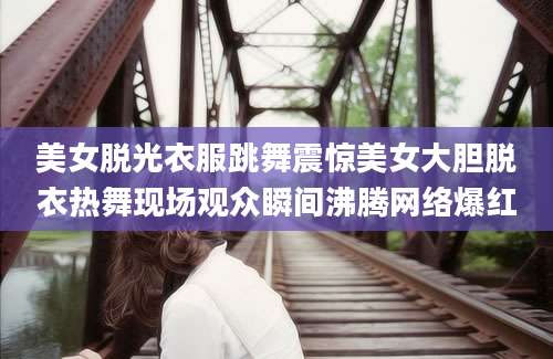 美女脱光衣服跳舞震惊美女大胆脱衣热舞现场观众瞬间沸腾网络爆红