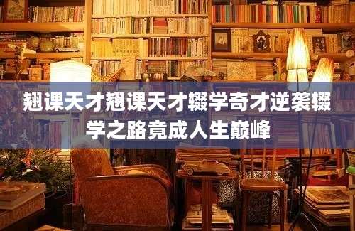 翘课天才翘课天才辍学奇才逆袭辍学之路竟成人生巅峰