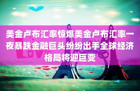 美金卢布汇率惊爆美金卢布汇率一夜暴跌金融巨头纷纷出手全球经济格局将迎巨变