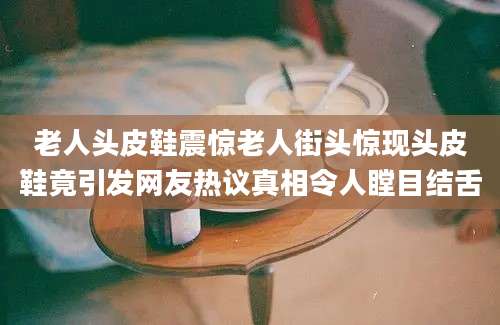老人头皮鞋震惊老人街头惊现头皮鞋竟引发网友热议真相令人瞠目结舌