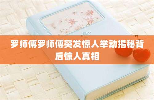 罗师傅罗师傅突发惊人举动揭秘背后惊人真相