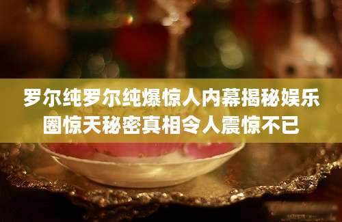 罗尔纯罗尔纯爆惊人内幕揭秘娱乐圈惊天秘密真相令人震惊不已