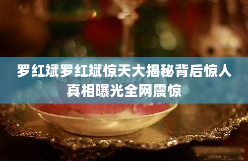 罗红斌罗红斌惊天大揭秘背后惊人真相曝光全网震惊