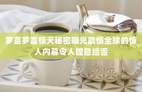 罗富罗富惊天秘密曝光震惊全球的惊人内幕令人瞠目结舌