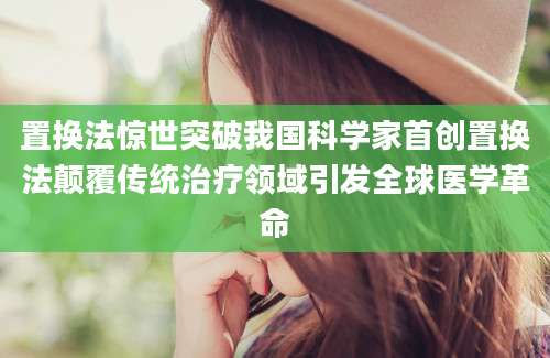 置换法惊世突破我国科学家首创置换法颠覆传统治疗领域引发全球医学革命