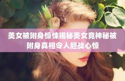 美女被附身惊悚揭秘美女竟神秘被附身真相令人胆战心惊