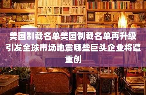 美国制裁名单美国制裁名单再升级引发全球市场地震哪些巨头企业将遭重创