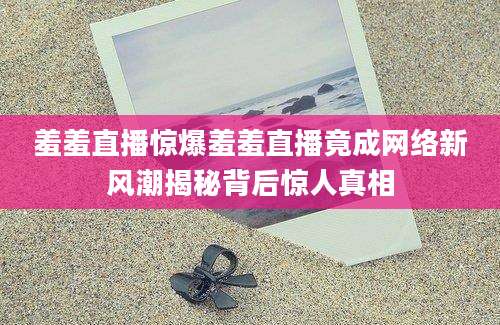 羞羞直播惊爆羞羞直播竟成网络新风潮揭秘背后惊人真相