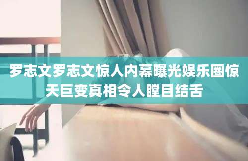 罗志文罗志文惊人内幕曝光娱乐圈惊天巨变真相令人瞠目结舌